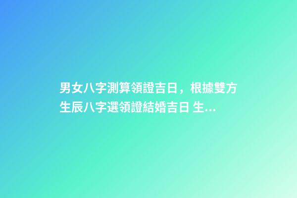 男女八字測算領證吉日，根據雙方生辰八字選領證結婚吉日 生辰八字領證吉日測算，生辰八字選領結婚證的好日子-第1張-觀點-玄機派
